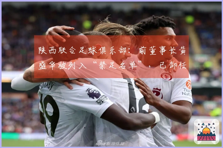陕西联合足球俱乐部：前董事长黄盛华被列入“禁足名单”，已卸任全部职务