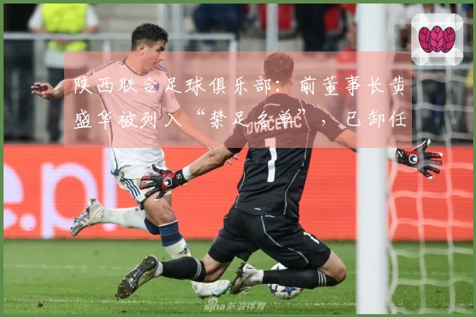 陕西联合足球俱乐部：前董事长黄盛华被列入“禁足名单”，已卸任全部职务