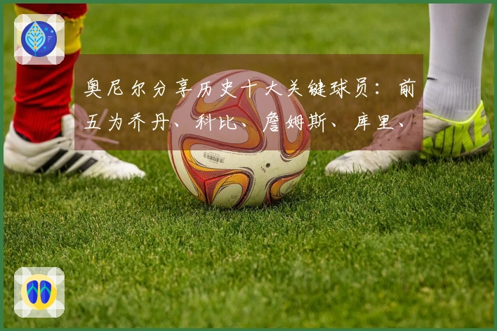 奥尼尔分享历史十大关键球员：前五为乔丹、科比、詹姆斯、库里、奥尼尔，欧文与小卡也入选