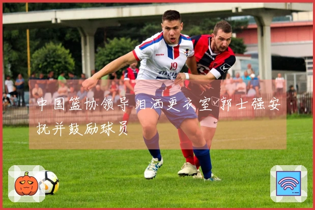 中国篮协领导泪洒更衣室 郭士强安抚并鼓励球员